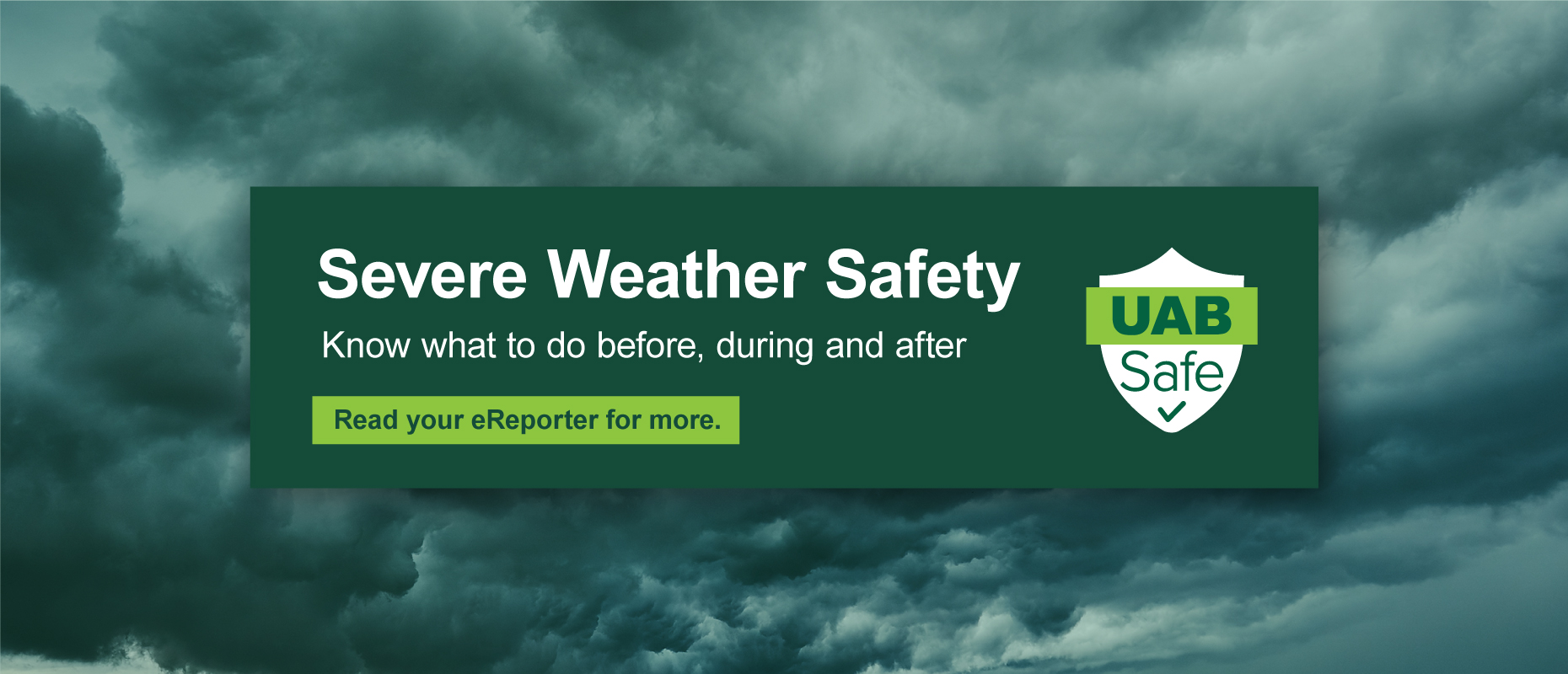 Severe Weather Safety: Know what to do before, during, and after. Read your eReporter for more. UAB Safe.